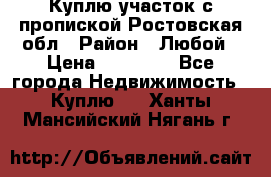 Куплю участок с пропиской.Ростовская обл › Район ­ Любой › Цена ­ 15 000 - Все города Недвижимость » Куплю   . Ханты-Мансийский,Нягань г.